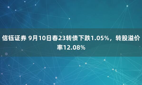 信钰证券 9月10日春23转债下跌1.05%，转股溢价率12.08%