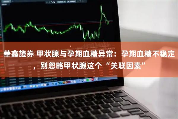 華鑫證券 甲状腺与孕期血糖异常：孕期血糖不稳定，别忽略甲状腺这个 “关联因素”