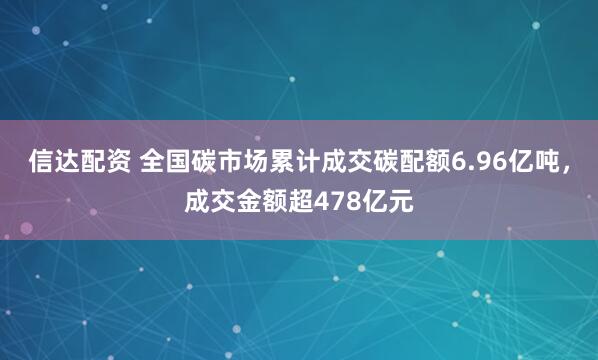 信达配资 全国碳市场累计成交碳配额6.96亿吨，成交金额超478亿元