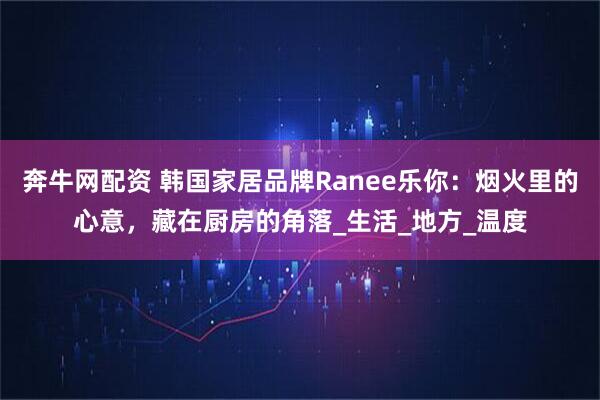 奔牛网配资 韩国家居品牌Ranee乐你：烟火里的心意，藏在厨房的角落_生活_地方_温度