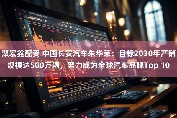 聚宏鑫配资 中国长安汽车朱华荣：目标2030年产销规模达500万辆，努力成为全球汽车品牌Top 10