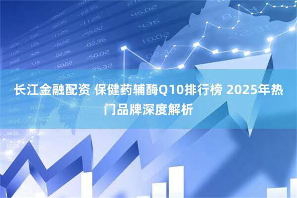 长江金融配资 保健药辅酶Q10排行榜 2025年热门品牌深度解析