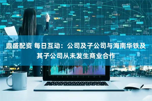 鼎盛配资 每日互动：公司及子公司与海南华铁及其子公司从未发生商业合作