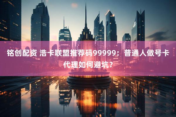 铭创配资 浩卡联盟推荐码99999:普通人做号卡代理如何避坑?
